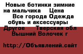 Новые ботинки зимние на мальчика  › Цена ­ 1 100 - Все города Одежда, обувь и аксессуары » Другое   . Тверская обл.,Вышний Волочек г.